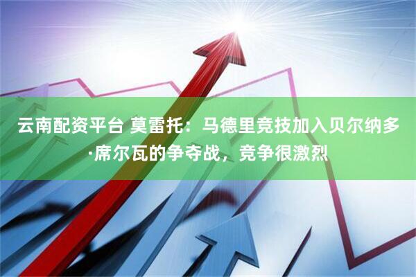 云南配资平台 莫雷托：马德里竞技加入贝尔纳多·席尔瓦的争夺战，竞争很激烈