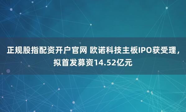 正规股指配资开户官网 欧诺科技主板IPO获受理，拟首发募资14.52亿元