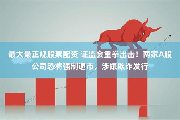 最大最正规股票配资 证监会重拳出击！两家A股公司恐将强制退市，涉嫌欺诈发行
