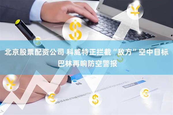 北京股票配资公司 科威特正拦截“敌方”空中目标 巴林再响防空警报