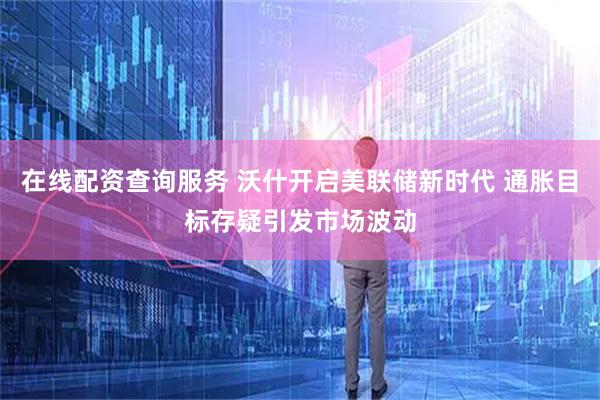 在线配资查询服务 沃什开启美联储新时代 通胀目标存疑引发市场波动