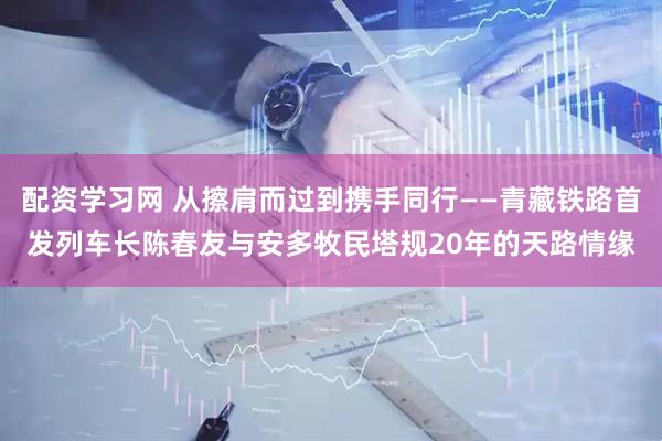 配资学习网 从擦肩而过到携手同行——青藏铁路首发列车长陈春友与安多牧民塔规20年的天路情缘