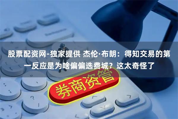 股票配资网-独家提供 杰伦·布朗：得知交易的第一反应是为啥偏偏选费城？这太奇怪了