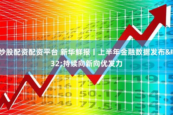 炒股配资配资平台 新华鲜报丨上半年金融数据发布 持续向新向优发力