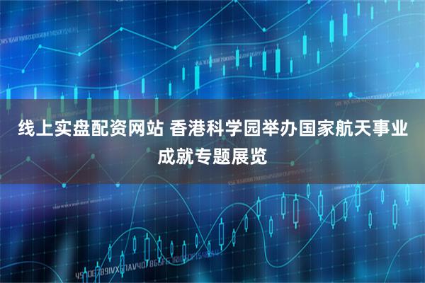 线上实盘配资网站 香港科学园举办国家航天事业成就专题展览