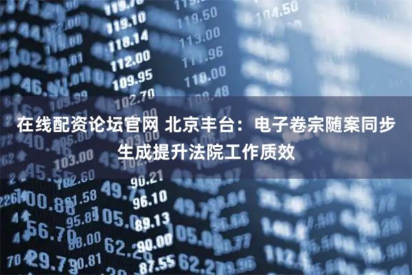 在线配资论坛官网 北京丰台:电子卷宗随案同步生成提升法院工作质效